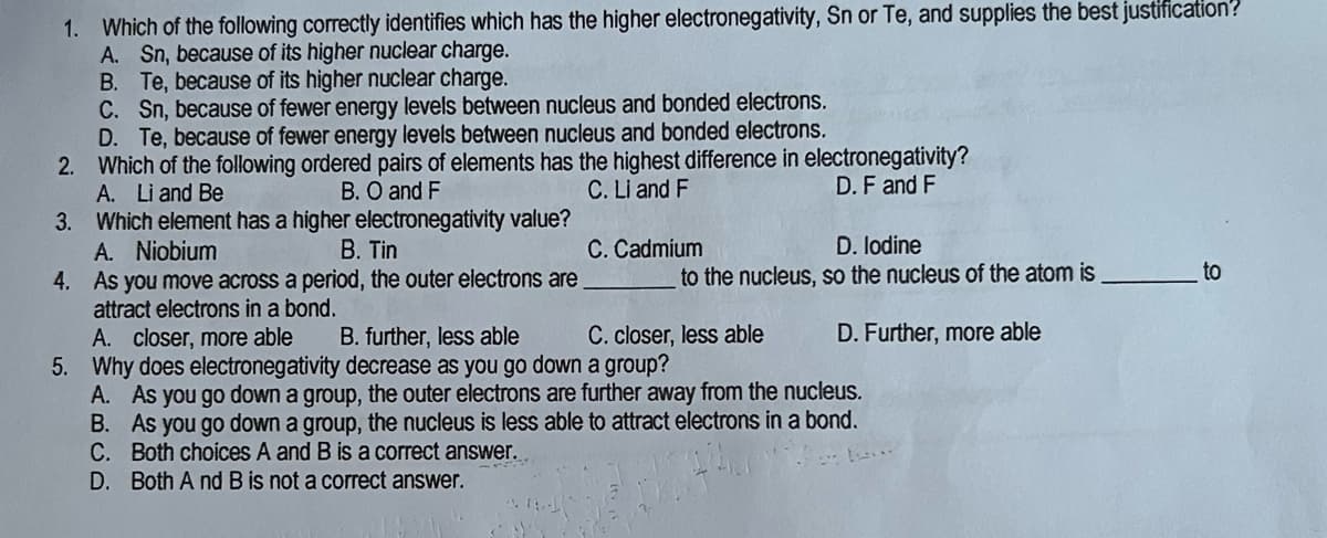 1. Which of the following correctly identifies which has the higher electronegativity, Sn or Te, and supplies the best justification?
A. Sn, because of its higher nuclear charge.
B. Te, because of its higher nuclear charge.
C. Sn, because of fewer energy levels between nucleus and bonded electrons.
D. Te, because of fewer energy levels between nucleus and bonded electrons.
2.
Which of the following ordered pairs of elements has the highest difference in electronegativity?
A. Li and Be
B. O and F
C. Li and F
D. F and F
3.
Which element has a higher electronegativity value?
A. Niobium
B. Tin
C. Cadmium
D. Iodine
4.
As you move across a period, the outer electrons are
to the nucleus, so the nucleus of the atom is
to
attract electrons in a bond.
A. closer, more able
B. further, less able
C. closer, less able
D. Further, more able
5. Why does electronegativity decrease as you go down a group?
A. As you go down a group, the outer electrons are further away from the nucleus.
B. As you go down a group, the nucleus is less able to attract electrons in a bond.
C. Both choices A and B is a correct answer..
D. Both And B is not a correct answer.