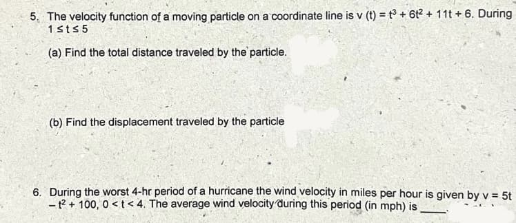 5. The velocity function of a moving particle on a coordinate line is v (t) = t³ + 6t2 + 11t + 6. During
1sts5
(a) Find the total distance traveled by the particle.
(b) Find the displacement traveled by the particle
6. During the worst 4-hr period of a hurricane the wind velocity in miles per hour is given by v = 5t
- t? + 100, 0 < t < 4. The average wind velocity during this period (in mph) is
