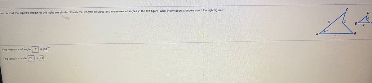 D
Esume that the figures shown to the right are similar. Given the lengths of sides and measures of angles in the left figure, what information is known about the right figure?
34
C
45
34°
A
51
The measure of angle E
is 34
The length of side EH is 34
