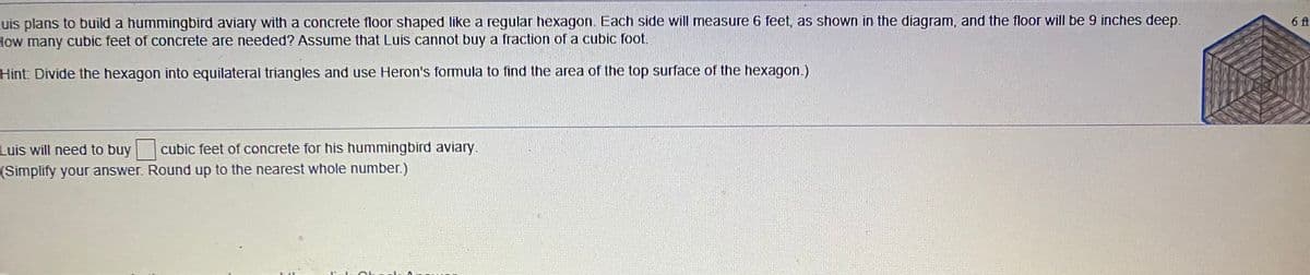 Luis plans to build a hummingbird aviary with a concrete floor shaped like a regular hexagon. Each side will measure 6 feet, as shown in the diagram, and the floor will be 9 inches deep.
How many cubic feet of concrete are needed? Assume that Luis cannot buy a fraction of a cubic foot.
6 ft
Hint: Divide the hexagon into equilateral triangles and use Heron's formula to find the area of the top surface of the hexagon.)
Luis will need to buy cubic feet of concrete for his hummingbird aviary.
(Simplify your answer. Round up to the nearest whole number.)
