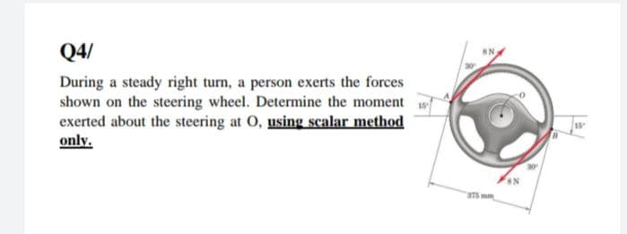 Q4/
During a steady right turn, a person exerts the forces
shown on the steering wheel. Determine the moment
exerted about the steering at O, using scalar method
only.
18
375 mm
