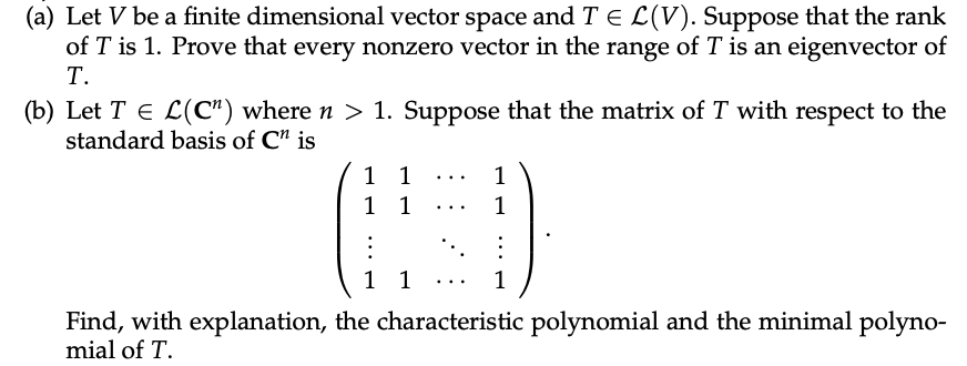 (a) Let V be a finite dimensional vector space and T E L(V). Suppose that the rank
of T is 1. Prove that every nonzero vector in the range of T is an eigenvector of
Т.
(b) Let T E L(C") where n > 1. Suppose that the matrix of T with respect to the
standard basis of C" is
1 1
1 1
1
...
1
...
1 1
1
...
Find, with explanation, the characteristic polynomial and the minimal polyno-
mial of T.
