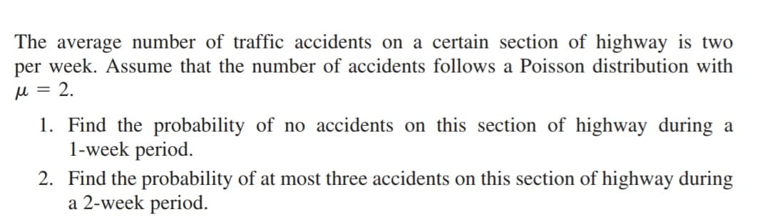 The average number of traffic accidents on a certain section of highway is two
per week. Assume that the number of accidents follows a Poisson distribution with
μ = 2.
1. Find the probability of no accidents on this section of highway during a
1-week period.
2.
Find the probability of at most three accidents on this section of highway during
a 2-week period.