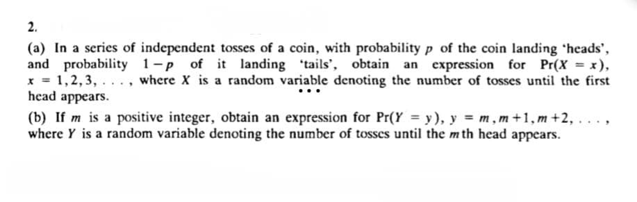 2.
(a) In a series of independent tosses of a coin, with probability p of the coin landing 'heads',
and probability 1-p of it landing 'tails', obtain an expression for Pr(X = x),
1,2,3,..., where X is a random variable denoting the number of tosses until the first
head appears.
x =
(b) If m is a positive integer, obtain an expression for Pr(Y = y), y = m,m +1, m+2, ..
where Y is a random variable denoting the number of tosses until the mth head appears.