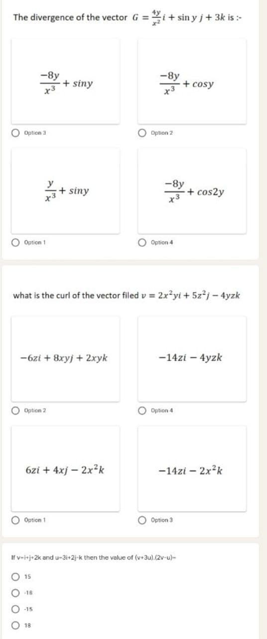 The divergence of the vector G =
=i+ sin y j+ 3k is :-
-8y
+
x3
-8y
siny
+ cosy
O Option 3
O Option 2
y
+ siny
-8y
+ cos2y
x3
x3
O Option 1
O Option 4
what is the curl of the vector filed v = 2x²yi + 5z?j - 4yzk
-6zi + 8xyj + 2xyk
-14zi – 4yzk
O Option 2
O Option 4
6zi + 4xj – 2x²k
-14zi – 2x2k
O Option 1
O Option 3
If v-irj+2k and u-3i+2j-k then the value of (v+3u).(2v-u)-
O 15
O -18
O -15
18
O O O O
