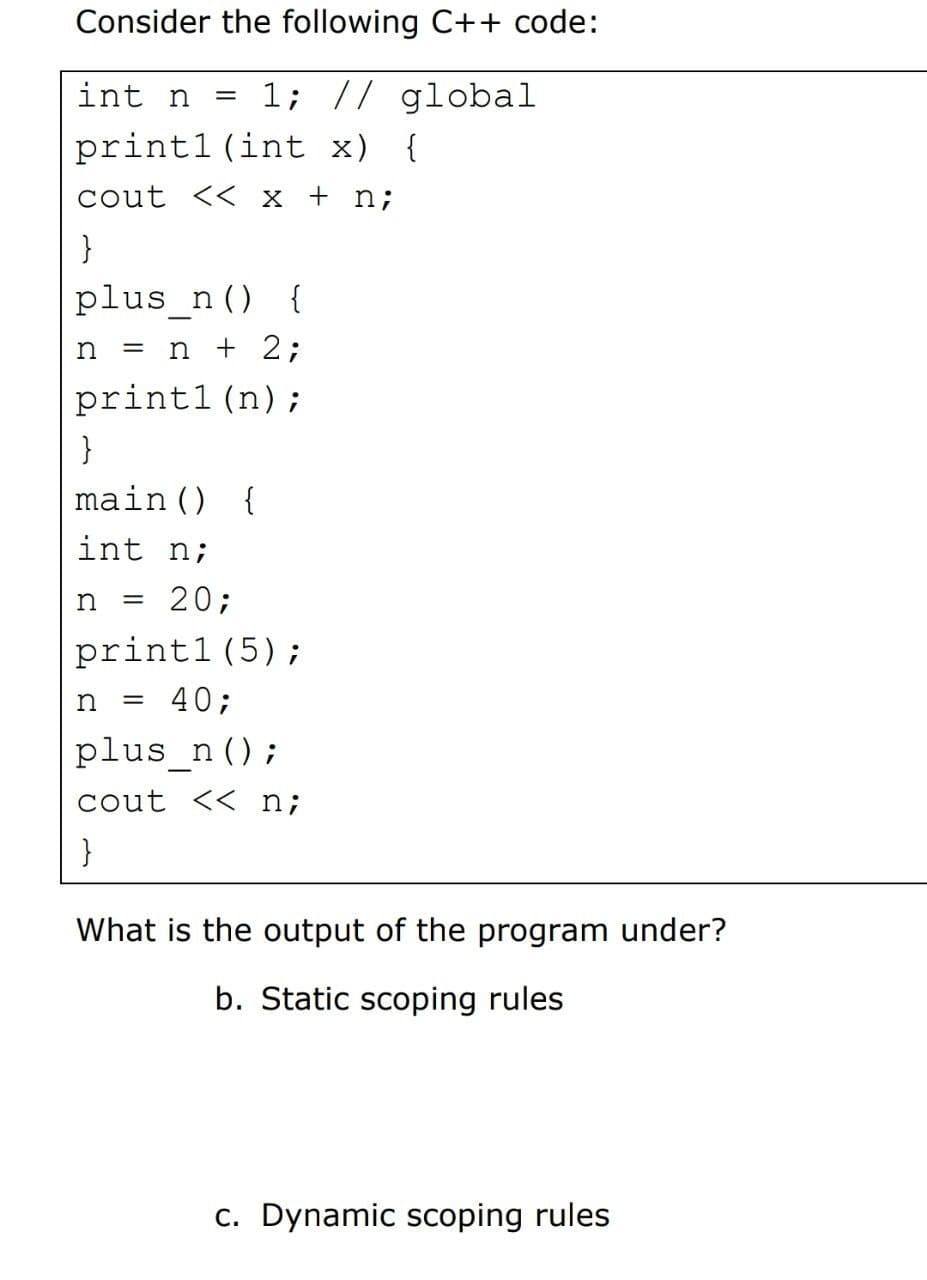 Consider the following C++ code:
int n =
1; // global
printl (int x) {
cout << x + n;
}
plus_n () {
n
= n + 2;
printl (n);
}
main () {
int n;
n = 20;
printl (5);
n
= 40;
plus_n ();
cout << n;
}
What is the output of the program under?
b. Static scoping rules
c. Dynamic scoping rules