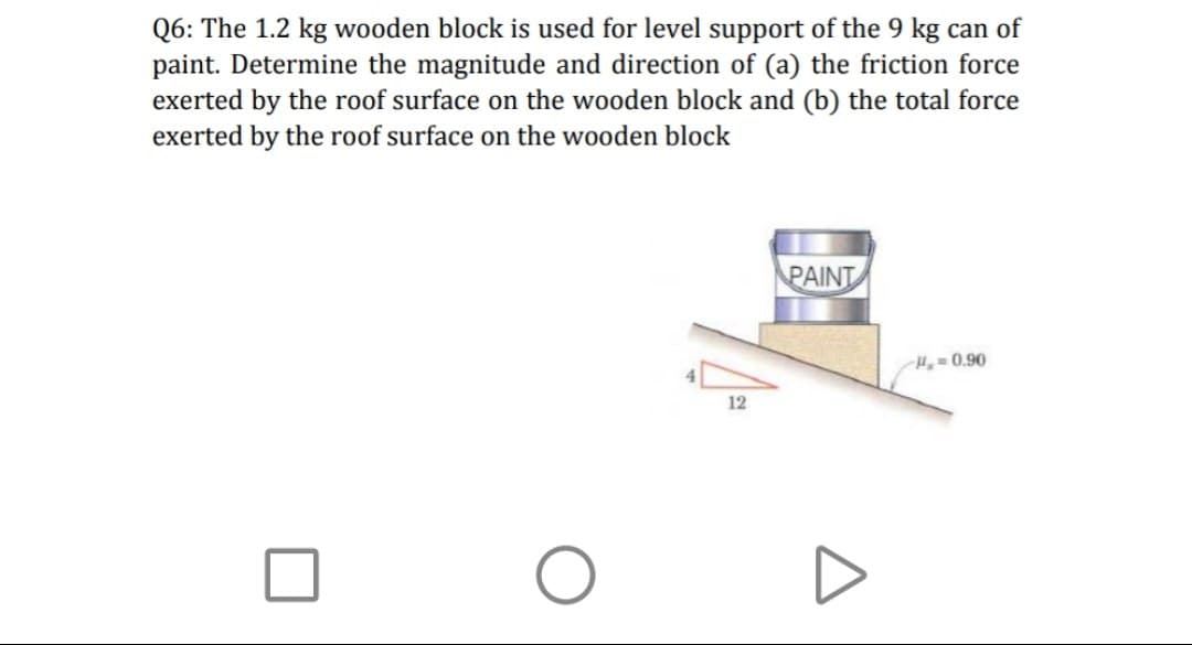 Q6: The 1.2 kg wooden block is used for level support of the 9 kg can of
paint. Determine the magnitude and direction of (a) the friction force
exerted by the roof surface on the wooden block and (b) the total force
exerted by the roof surface on the wooden block
PAINT
H= 0.90
12
