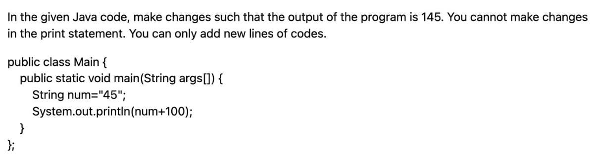 In the given Java code, make changes such that the output of the program is 145. You cannot make changes
in the print statement. You can only add new lines of codes.
public class Main {
public static void main(String args[]) {
String num="45";
System.out.println(num+100);
};
}