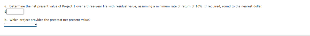 a. Determine the net present value of Project 1 over a three-year life with residual value, assuming a minimum rate of return of 10%. If required, round to the nearest dollar.
b. Which project provides the greatest net present value?