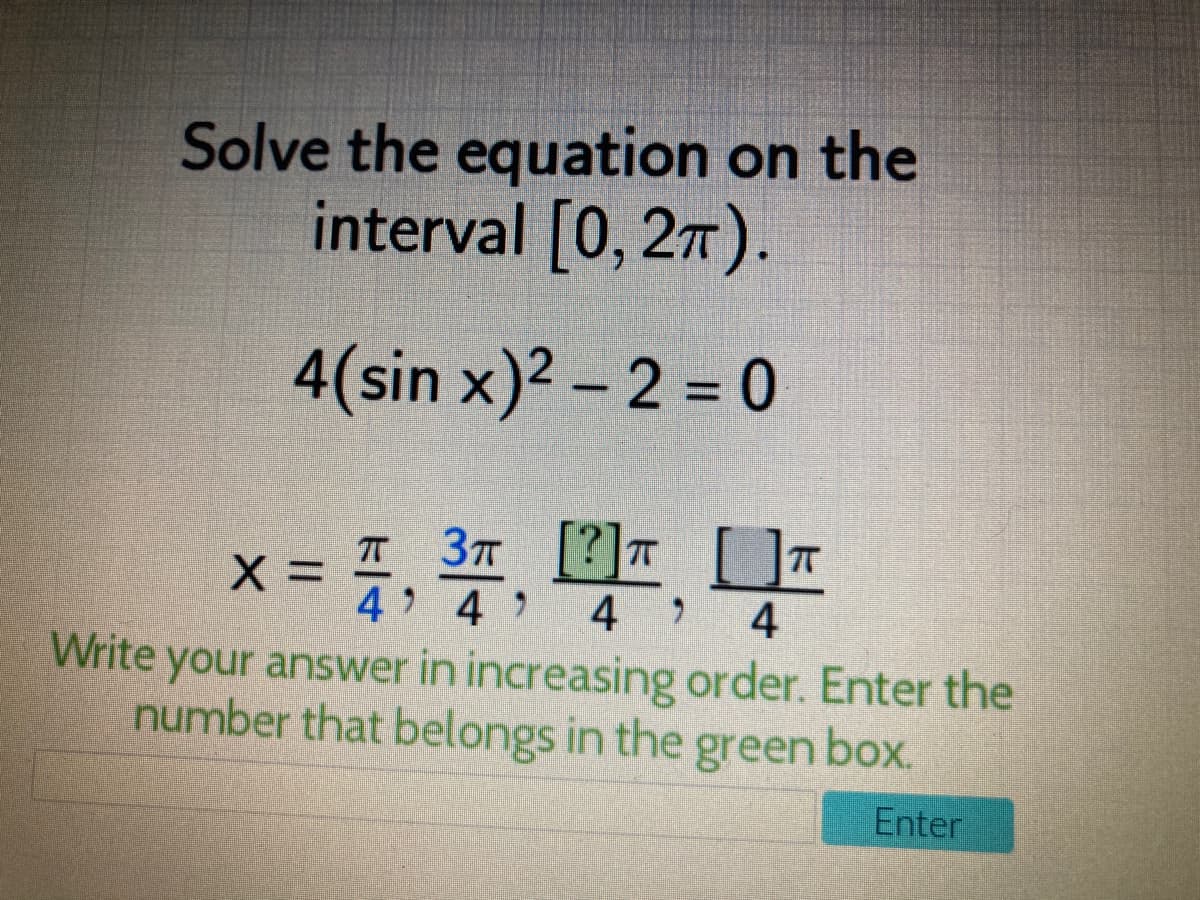 4 4 4
Solve the equation on the
interval [0, 27).
4(sin x)2 – 2 = 0
3n [?] []T
X =
4 4
4
Write your answer in increasing order. Enter the
number that belongs in the green box.
Enter
