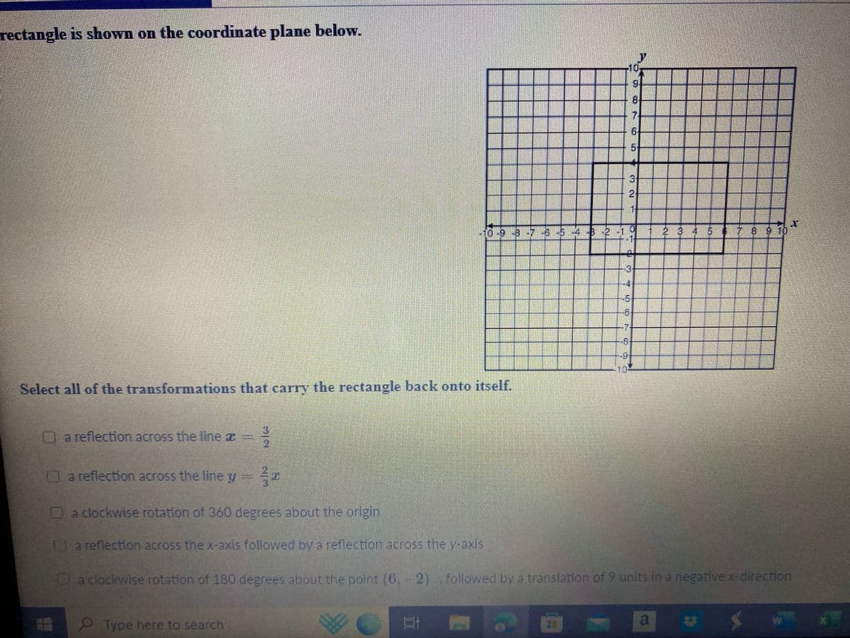 rectangle is shown on the coordinate plane below.
Select all of the transformations that carry the rectangle back onto itself.
a reflection across the line a
099765
MIN
Type here to search
N
11
21
10
TOPI E
GE
LAS
HEYAT ⠀ E
Kati
3
6
8
2
8.
7
16
MN
ch of I
HON.
a
F
a reflection across the line y ==
Da clockwise rotation of 360 degrees about the origin
a reflection across the x-axis followed by a reflection across the y-axis
a clockwise rotation of 180 degrees about the point (6,-2), followed by a translation of 9 units in a negative x-direction
CO
W
T