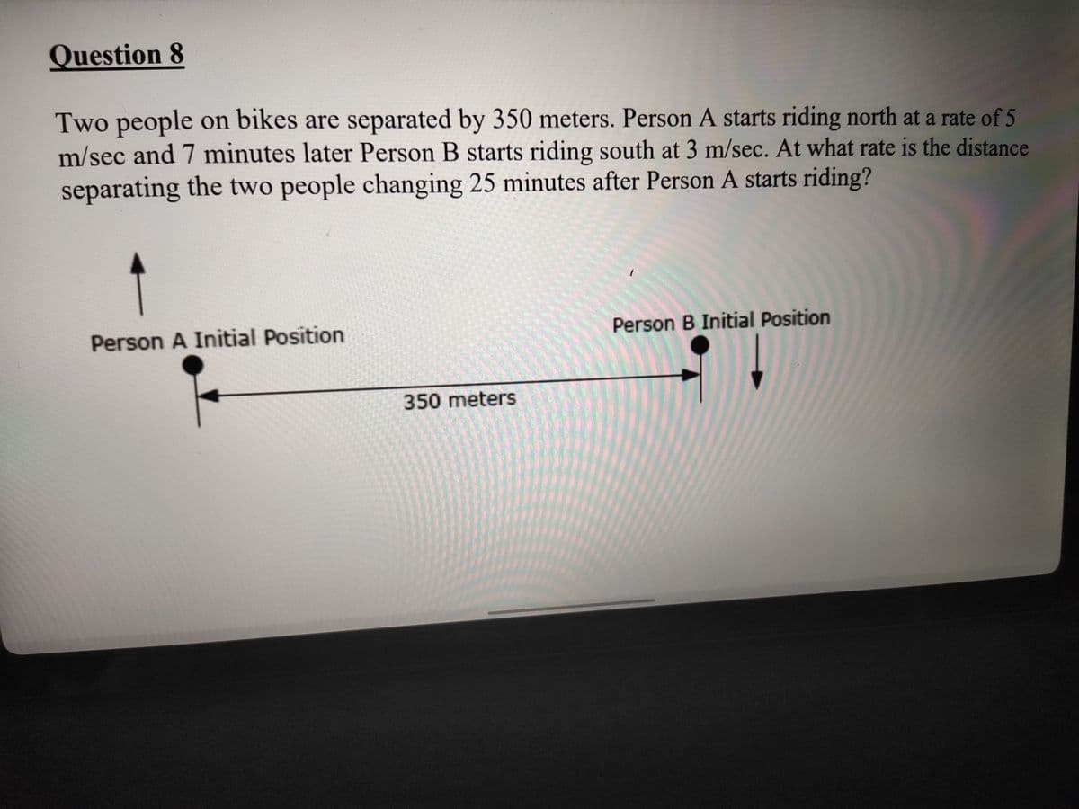 Question 8
Two people on bikes are separated by 350 meters. Person A starts riding north at a rate of 5
m/sec and 7 minutes later Person B starts riding south at 3 m/sec. At what rate is the distance
separating the two people changing 25 minutes after Person A starts riding?
Person A Initial Position
Person B Initial Position
350 meters
