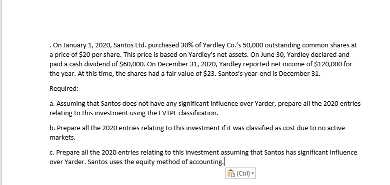 . On January 1, 2020, Santos Ltd. purchased 30% of Yardley Co.'s 50,000 outstanding common shares at
a price of $20 per share. This price is based on Yardley's net assets. On June 30, Yardley declared and
paid a cash dividend of $60,000. On December 31, 2020, Yardley reported net income of $120,000 for
the year. At this time, the shares had a fair value of $23. Santos's year-end is December 31.
Required:
a. Assuming that Santos does not have any significant influence over Yarder, prepare all the 2020 entries
relating to this investment using the FVTPL classification.
b. Prepare all the 2020 entries relating to this investment if it was classified as cost due to no active
markets.
c. Prepare all the 2020 entries relating to this investment assuming that Santos has significant influence
over Yarder. Santos uses the equity method of accounting.
(Ctrl) -
