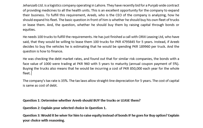 Jehanzaib Ltd. is a logistics company operating in Lahore. They have recently bid for a Punjab wide contract
of providing medicines to all the health units. This is an excellent opportunity for the company to expand
their business. To fulfill this requirement, Areeb, who is the CEO of the company is analyzing, how he
should expand his fleet. The basic question in front of him is whether he should buy his own fleet of trucks
or lease them. And, the question, whether he should buy them by raising capital through bonds or
equities.
He needs 100 trucks to fulfill the requirements. He has just finished a call with ORIX Leasing Ltd, who have
said, that they would be willing to lease them 100 trucks for PKR 4795845 for 5 years. Instead, if Areeb
decides to buy the vehicles he is estimating that he would be spending PKR 189960 per truck. And the
question is how to finance.
He was checking the debt market rates, and found out that for similar risk companies, the bonds with a
face value of 1000 were trading at PKR 960 with 5 years to maturity (annual coupon payment of 5%).
Buying the trucks also means that he would be incurring a cost of PKR 850,000 each year for the whole
fleet.
The company's tax rate is 35%. The tax laws allow straight-line depreciation for 5 years. The cost of capital
is same as cost of debt.
Question 1: Determine whether Areeb should BUY the trucks or LEASE them?
Question 2: Explain your selected choice in Question 1.
Question 3: Would it be wiser for him to raise equity instead of bonds IF he goes for Buy option? Explain
your choice with reasoning.
