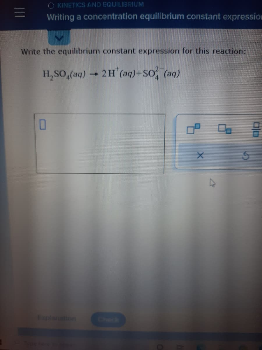 =
KINETICS AND EQUILIBRIUM
Writing a concentration equilibrium constant expression
Write the equilibrium constant expression for this reaction:
H₂SO4(aq) → 2 H (aq) +SO² (aq)
-
0
Explanation
X
2
00
믐