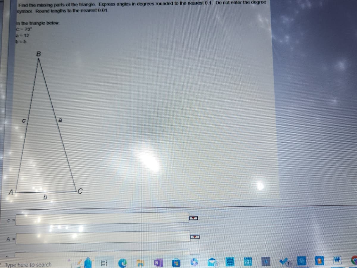 Find the missing parts of the triangle. Express angles in degrees rounded to the nearest 0.1. Do not enter the degree
symbol. Round lengths to the nearest 0.01.
A =
In the triangle below:
C=73°
a = 12
b=5
C
B
Type here to search
a
3¹
H
A E
2