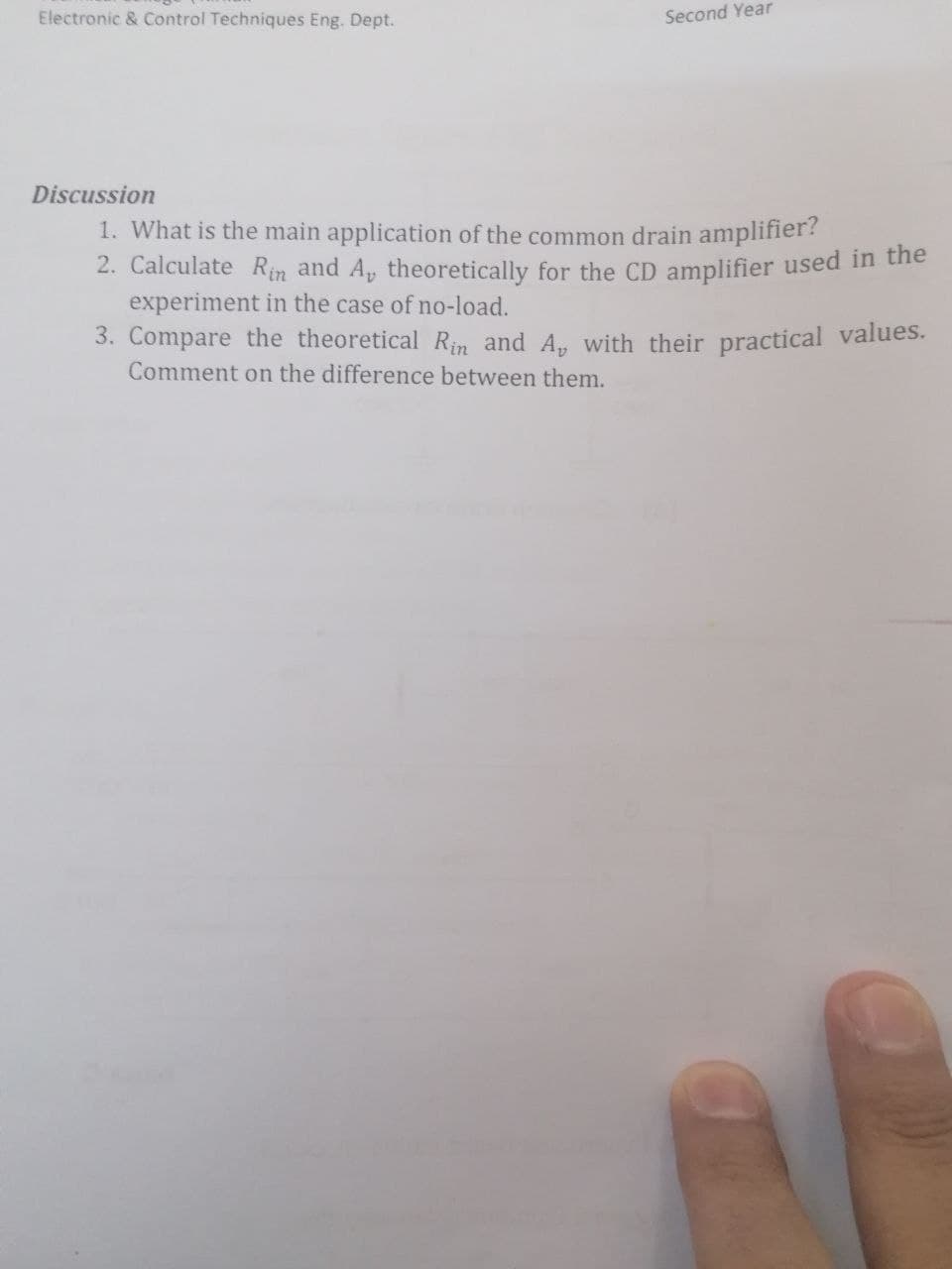 Electronic & Control Techniques Eng. Dept.
Second Year
Discussion
1. What is the main application of the common drain amplifier?
2. Calculate Rin and A, theoretically for the CD amplifier used in tuhe
experiment in the case of no-load.
3. Compare the theoretical Rin and A, with their practical values.
Comment on the difference between them.
