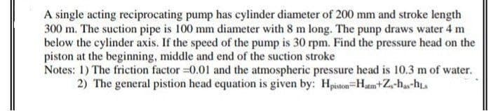 A single acting reciprocating pump has cylinder diameter of 200 mm and stroke length
300 m. The suction pipe is 100 mm diameter with 8 m long. The punp draws water 4 m
below the cylinder axis. If the speed of the pump is 30 rpm. Find the pressure head on the
piston at the beginning, middle and end of the suction stroke
Notes: 1) The friction factor 0.01 and the atmospheric pressure head is 10.3 m of water.
2) The general pistion head equation is given by: Hpiston=Hm+Z-ha-h
