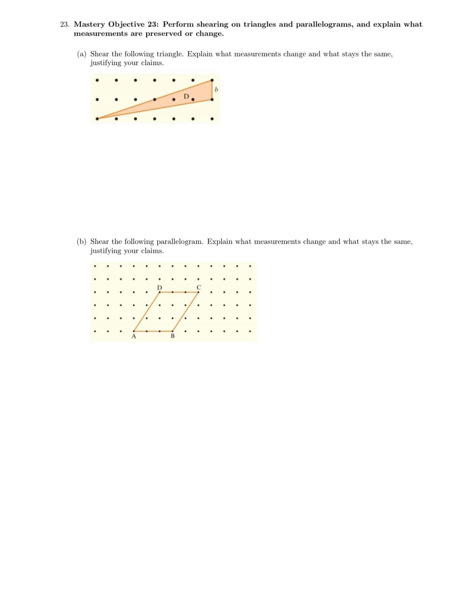 23. Mastery Objective 23: Perform shearing on triangles and parallelograms, and explain what
measurements are preserved or change.
(a) Shear the following triangle. Explain what measurements change and what stays the same,
justifying your claims.
D.
(b) Shear the following parallelogram. Explain what measurements change and what stays the same,
justifying your claims.
