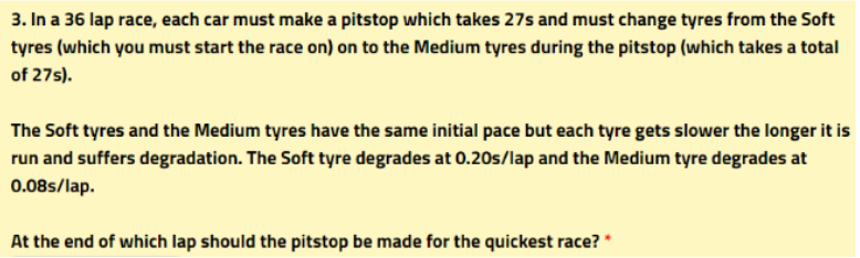 3. In a 36 lap race, each car must make a pitstop which takes 27s and must change tyres from the Soft
tyres (which you must start the race on) on to the Medium tyres during the pitstop (which takes a total
of 27s).
The Soft tyres and the Medium tyres have the same initial pace but each tyre gets slower the longer it is
run and suffers degradation. The Soft tyre degrades at 0.20s/lap and the Medium tyre degrades at
0.08s/lap.
At the end of which lap should the pitstop be made for the quickest race? *