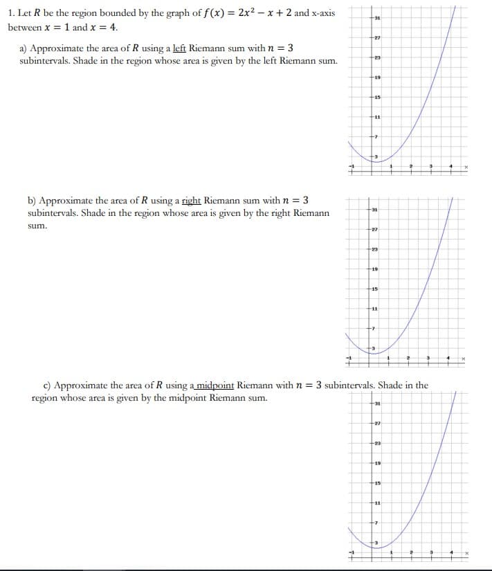 1. Let R be the region bounded by the graph of f (x) = 2x² – x + 2 and x-axis
31
between x = 1 and x = 4.
27
a) Approximate the area of R using a left Riemann sum with n = 3
subintervals. Shade in the region whose area is given by the left Riemann sum.
23
-19
-15
11
-
b) Approximate the area of R using a right Riemann sum with n = 3
subintervals. Shade in the region whose area is given by the right Riemann
+31
sum.
27
23
F19
+15
+11
c) Approximate the area of R using a midpoint Riemann with n = 3 subintervals. Shade in the
region whose area is given by the midpoint Riemann sum.
31
27
19
15
F11
-
