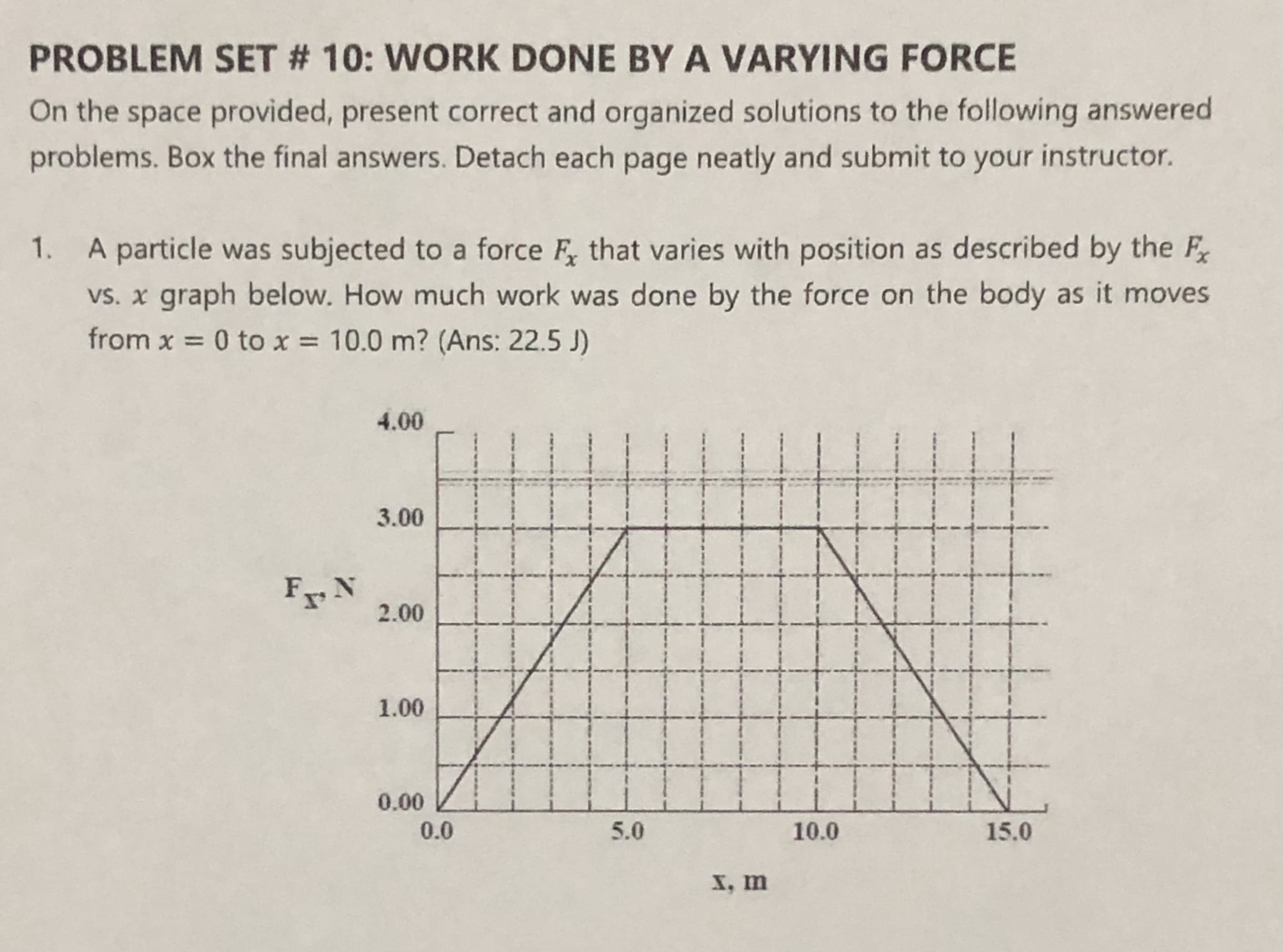 PROBLEM SET # 10: WORK DONE BY A VARYING FORCE
On the space provided, present correct and organized solutions to the following answered
problems. Box the final answers. Detach each page neatly and submit to your instructor.
1. A particle was subjected to a force F, that varies with position as described by the F
vs. x graph below. How much work was done by the force on the body as it moves
from x = 0 to x = 10.0 m? (Ans: 22.5 J)
4.00
3.00
F N
2.00
1.00
0.00
0.0
5.0
10.0
15.0
X, m
