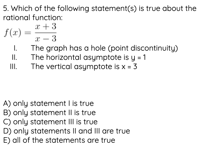 5. Which of the following statement(s) is true about the
rational function:
x + 3
f(x)
||
х — 3
-
The graph has a hole (point discontinuity)
The horizontal asymptote is y = 1
The vertical asymptote is x = 3
I.
I.
II.
A) only statement I is true
B) only statement II is true
C) only statement III is true
D) only statements Il and III are true
E) all of the statements are true
