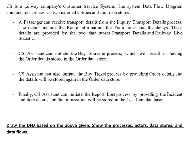 CS is a railway company's Customer Service System. The system Data Flow Diagram
contains four processes, two external entities and four data stores.
- A Passenger can receive transport details from the Inquiry Transport Details process.
The details include the Route information, the Train times and the delays. These
details are provided by the two data stores Transport Details and Railway Live
Statistic.
CS Assistant can initiate the Buy Souvenir process, which will result in having
the Order details stored in the Order data store.
CS Assistant can also initiate the Buy Ticket process by providing Order details and
the details will be stored again in the Order data store.
- Finally, CS Assistant can initiate the Report Lost process by providing the Incident
and item details and the information will be stored in the Lost Item database.
Draw the DFD based on the above given. Show the processes, actors, data stores, and
data flows.
