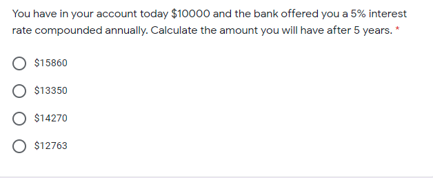 You have in your account today $10000 and the bank offered you a 5% interest
rate compounded annually. Calculate the amount you will have after 5 years. *
$15860
$13350
$14270
O $12763
