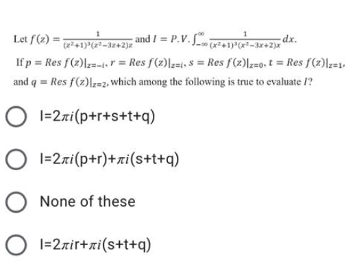 Let f(2) =:
(z+1) (22-32+2)z
and / = P.V. i-tre2 dx.
(x²+1) (x²-3x+2)x
If p = Res f(2)|z=-+r = Res f(z)|z=t, $ = Res f(2)lz=0,t = Res f(2)|z=1,
and q = Res f(2)|z=2, which among the following is true to evaluate /?
O 1=2ri(p+r+s+t+q)
O I=2zi(p+r)+xi(s+t+q)
None of these
O 1=2zir+xi(s+t+q)
