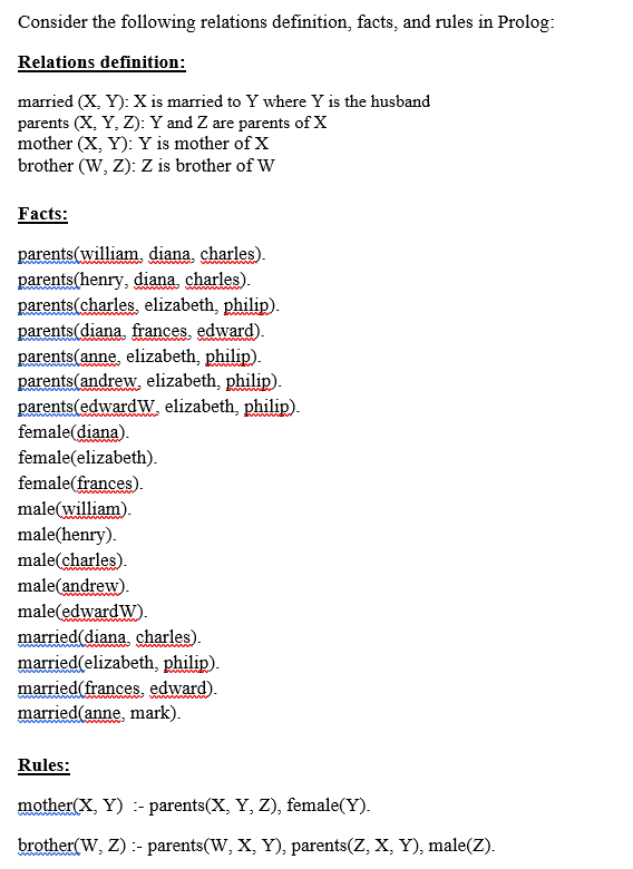 Consider the following relations definition, facts, and rules in Prolog:
Relations definition:
married (X, Y): X is married to Y where Y is the husband
parents (X, Y, Z): Y and Z are parents of X
mother (X, Y): Y is mother of X
brother (W, Z): Z is brother of W
Facts:
parents(william. diana, charles).
parents(henry, diana charles).
parents(charles. elizabeth, philip).
parents(diana, frances, edward).
parents(anne, elizabeth, philip).
parents(andrew, elizabeth, philip).
parents(edwardw. elizabeth, philip).
female(diana).
female(elizabeth).
wwwww
w ndu
female(frances).
male(william).
male(henry).
male(charles).
male(andrew).
male(edwardW).
married(diana, charles).
married(elizabeth, philip).
married(frances, edward).
married(anne, mark).
wwwwn
Rules:
mother(X, Y) :- parents(X, Y, Z), female(Y).
brother(W, Z) :- parents(W, X, Y), parents(Z, X, Y), male(Z).
