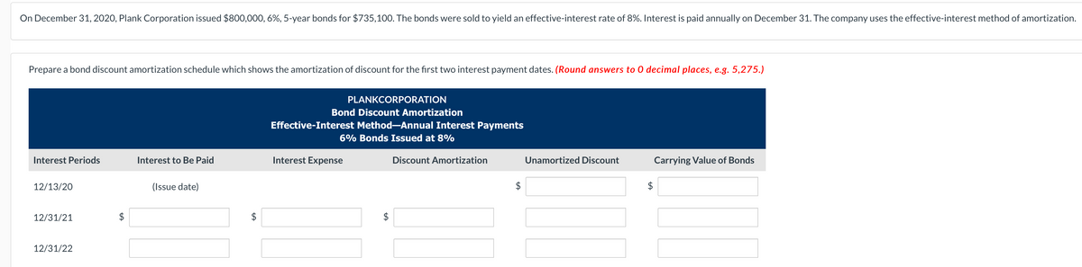 On December 31, 2020, Plank Corporation issued $800,000, 6%, 5-year bonds for $735,100. The bonds were sold to yield an effective-interest rate of 8%. Interest is paid annually on December 31. The company uses the effective-interest method of amortization.
Prepare a bond discount amortization schedule which shows the amortization of discount for the first two interest payment dates. (Round answers to 0 decimal places, e.g. 5,275.)
Interest Periods
12/13/20
12/31/21
12/31/22
Interest to Be Paid
(Issue date)
$
PLANKCORPORATION
Bond Discount Amortization
Effective-Interest Method-Annual Interest Payments
6% Bonds Issued at 8%
Interest Expense
LA
Discount Amortization
Unamortized Discount
Carrying Value of Bonds