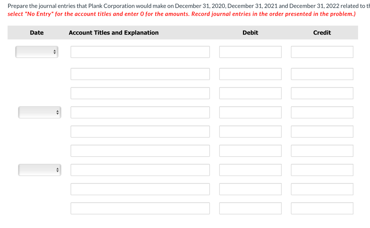 Prepare the journal entries that Plank Corporation would make on December 31, 2020, December 31, 2021 and December 31, 2022 related to th
select "No Entry" for the account titles and enter O for the amounts. Record journal entries in the order presented in the problem.)
Date
Account Titles and Explanation
Debit
Credit