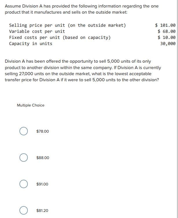 Assume Division A has provided the following information regarding the one
product that it manufactures and sells on the outside market:
Selling price per unit (on the outside market)
Variable cost per unit
Fixed costs per unit (based on capacity)
Capacity in units
Division A has been offered the opportunity to sell 5,000 units of its only
product to another division within the same company. If Division A is currently
selling 27,000 units on the outside market, what is the lowest acceptable
transfer price for Division A if it were to sell 5,000 units to the other division?
Multiple Choice
O
о
O
O
$78.00
$88.00
$91.00
$ 101.00
$68.00
$ 10.00
30,000
$81.20