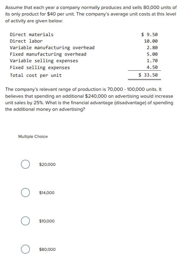 Assume that each year a company normally produces and sells 80,000 units of
its only product for $40 per unit. The company's average unit costs at this level
of activity are given below:
Direct materials
Direct labor
Variable manufacturing overhead
Fixed manufacturing overhead
Variable selling expenses
Fixed selling expenses
Total cost per unit
The company's relevant range of production is 70,000 -100,000 units. It
believes that spending an additional $240,000 on advertising would increase
unit sales by 25%. What is the financial advantage (disadvantage) of spending
the additional money on advertising?
Multiple Choice
O
O
O
о
$20,000
$14,000
$10,000
$ 9.50
10.00
2.80
5.00
1.70
4.50
$ 33.50
$80,000