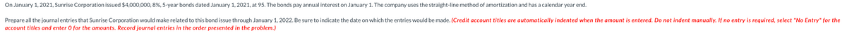 On January 1, 2021, Sunrise Corporation issued $4,000,000, 8%, 5-year bonds dated January 1, 2021, at 95. The bonds pay annual interest on January 1. The company uses the straight-line method of amortization and has a calendar year end.
Prepare all the journal entries that Sunrise Corporation would make related to this bond issue through January 1, 2022. Be sure to indicate the date on which the entries would be made. (Credit account titles are automatically indented when the amount is entered. Do not indent manually. If no entry is required, select "No Entry" for the
account titles and enter O for the amounts. Record journal entries in the order presented in the problem.)