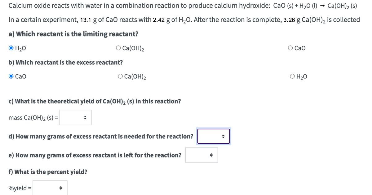 Calcium oxide reacts with water in a combination reaction to produce calcium hydroxide: CaO (s) + H₂O (l) → Ca(OH)2 (s)
In a certain experiment, 13.1 g of CaO reacts with 2.42 g of H₂O. After the reaction is complete, 3.26 g Ca(OH)2 is collected
a) Which reactant is the limiting reactant?
O H₂O
O Ca(OH)2
b) Which reactant is the excess reactant?
CaO
O Ca(OH)2
c) What is the theoretical yield of Ca(OH)2 (s) in this reaction?
mass Ca(OH)₂ (S) =
d) How many grams of excess reactant is needed for the reaction?
e) How many grams of excess reactant is left for the reaction?
f) What is the percent yield?
%yield =
◄►
O Cao
O H₂O