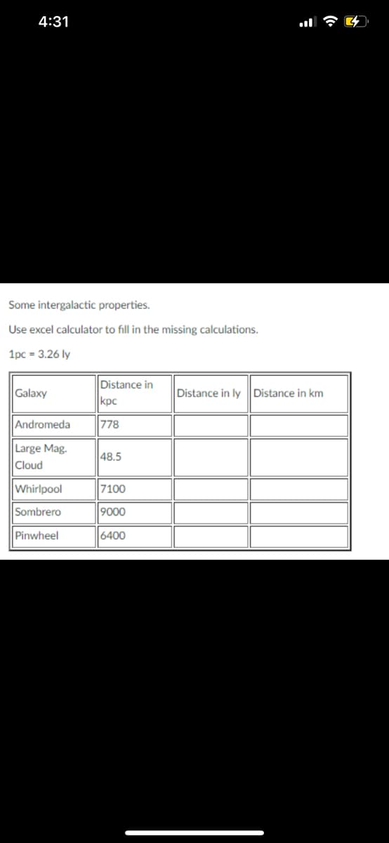 ## Intergalactic Properties

In this section, we explore some properties of various galaxies. The table below lists specific galaxies along with distances in parsecs (kpc). Use an Excel calculator or any other suitable tool to fill in the missing values in the table.

### Conversion Factors
- **1 parsec (pc) = 3.26 light years (ly)**

### Galaxies and Distances
We provide a table with the distances to each galaxy in kiloparsecs (kpc). The goal is to convert these distances into light years (ly) and kilometers (km) using the following conversion formula:
- **Distance (ly) = Distance (kpc) * 3.26 × 10^3**
- **Distance (km) = Distance (ly) * 9.461 x 10^12**

Here is the table data for the galaxies:

| Galaxy                | Distance in kpc | Distance in ly | Distance in km |
|-----------------------|-----------------|----------------|----------------|
| Andromeda             | 778             |                |                |
| Large Mag. Cloud      | 48.5            |                |                |
| Whirlpool             | 7100            |                |                |
| Sombrero              | 9000            |                |                |
| Pinwheel              | 6400            |                |                |

### Steps for Calculation
1. **Convert kpc to ly**:
   - Example: Andromeda: \( 778 \, \text{kpc} \times 3.26 \, \text{ly/kpc} \times 10^3 = 2,537,800 \, \text{ly} \)
2. **Convert ly to km**:
   - Example: Andromeda: \( 2,537,800 \, \text{ly} \times 9.461 × 10^{12} \, \text{km/ly} = 2.400585x10^{19} \, \text{km} \)

Using these conversion steps, complete the missing calculations for each galaxy.