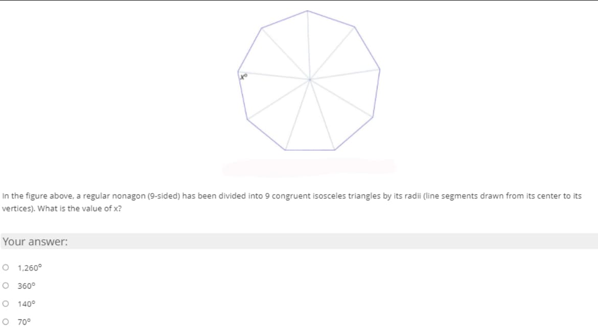 In the figure above, a regular nonagon (9-sided) has been divided into 9 congruent isosceles triangles by its radii (line segments drawn from its center to its
vertices). What is the value of x?
Your answer:
O 1,260°
O 360°
O 140°
O 70°
