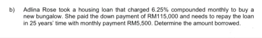 b)
Adlina Rose took a housing loan that charged 6.25% compounded monthly to buy a
new bungalow. She paid the down payment of RM115,000 and needs to repay the loan
in 25 years' time with monthly payment RM5,500. Determine the amount borrowed.