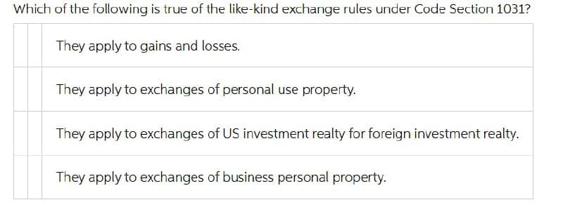 Which of the following is true of the like-kind exchange rules under Code Section 1031?
They apply to gains and losses.
They apply to exchanges of personal use property.
They apply to exchanges of US investment realty for foreign investment realty.
They apply to exchanges of business personal property.