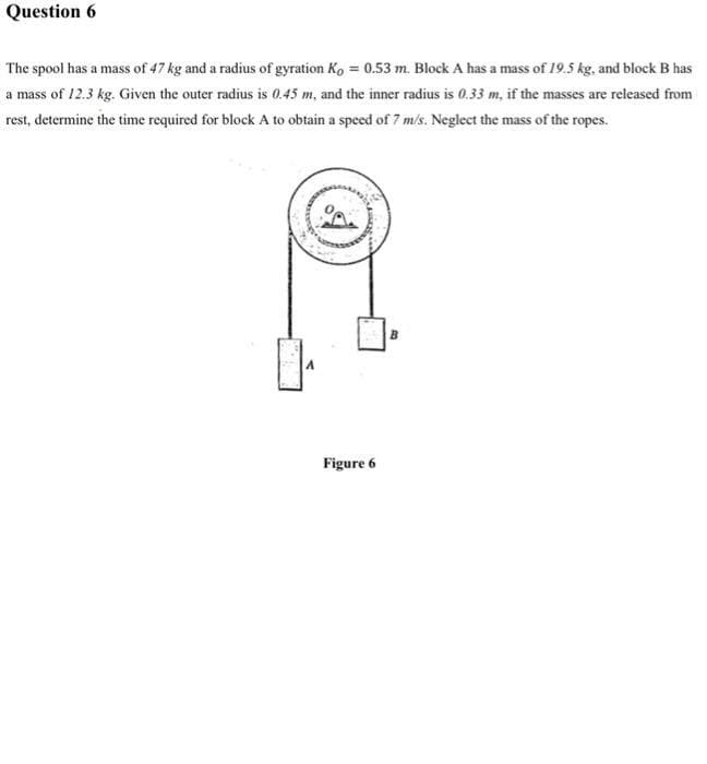 Question 6
The spool has a mass of 47 kg and a radius of gyration Ko = 0.53 m. Block A has a mass of 19.5 kg, and block B has
a mass of 12.3 kg. Given the outer radius is 0.45 m, and the inner radius is 0.33 m, if the masses are released from
rest, determine the time required for block A to obtain a speed of 7 m/s. Neglect the mass of the ropes.
0₁
Figure 6