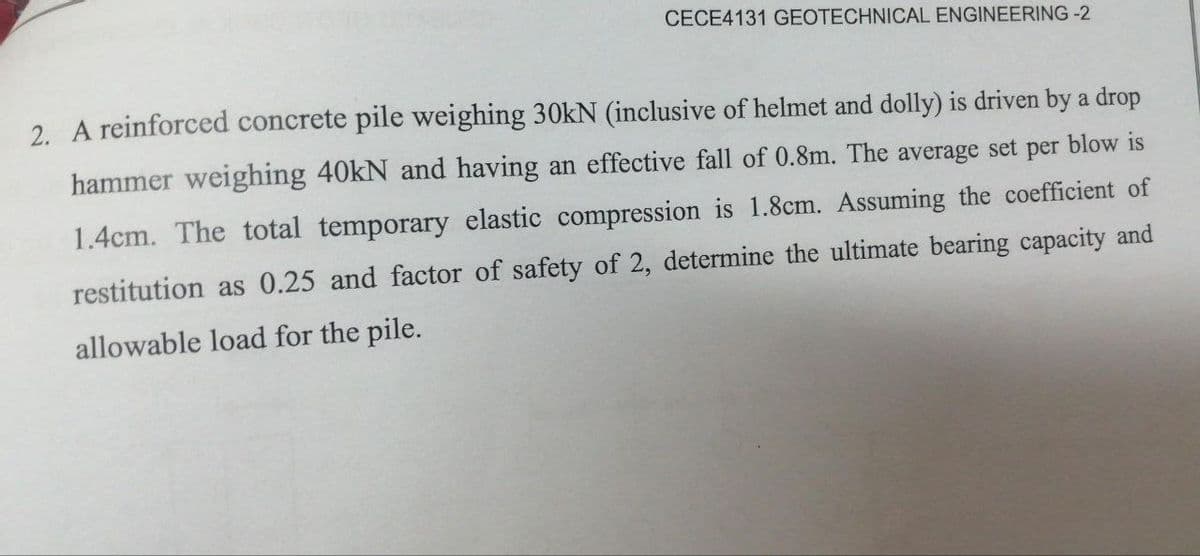 CECE4131 GEOTECHNICAL ENGINEERING -2
2. A reinforced concrete pile weighing 30kN (inclusive of helmet and dolly) is driven by a drop
hammer weighing 40kN and having an effective fall of 0.8m. The average set per blow is
1.4cm. The total temporary elastic compression is 1.8cm. Assuming the coefficient of
restitution as 0.25 and factor of safety of 2, determine the ultimate bearing capacity and
allowable load for the pile.