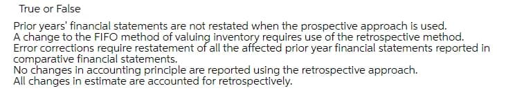 True or False
Prior years' financial statements are not restated when the prospective approach is used.
A change to the FIFO method of valuing inventory requires use of the retrospective method.
Error corrections require restatement of all the affected prior year financial statements reported in
comparative financial statements.
No changes in accounting principle are reported using the retrospective approach.
All changes in estimate are accounted for retrospectively.