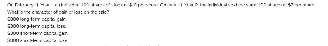 On February 11, Year 1, an individual 100 shares of stock at $10 per share. On June 11, Year 2, the individual sold the same 100 shares at $7 per share.
What is the character of gain or loss on the sale?
$300 long-term capital gain.
$300 long-term capital loss.
$300 short-term capital gain.
$300 short-term capital loss