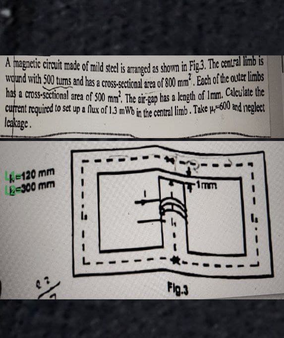 A magnetic circuit made of mild steel is arranged as shown in Fig.3. The central limb is
wound with 500 turns and has a cross-sectional area of 800 mm². Each of the outer limbs
has a cross-sectional area of 500 mm². The air-gap has a length of 1mm. Calculate the
current required to set up a flux of 1.3 mWb in the central limb. Take μ-600 and neglect
leakage.
-120 mm
2-300 mm
6₁
Fig.3
-1mm