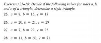 Exercises 25-28: Decide if the following values for sides a, b,
and c of a triangle, determine a right triangle.
25. a = 8, b = 15, c = 17
26.
a = 20, b = 21, c = 29
27. a = 7, b = 22, c = 25
28. a = 11, b = 60, c = 71
