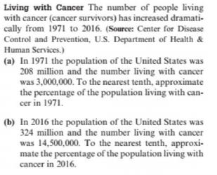 Living with Cancer The number of people living
with cancer (cancer survivors) has increased dramati-
cally from 1971 to 2016. (Source: Center for Disease
Control and Prevention, U.S. Department of Health &
Human Services.)
(a) In 1971 the population of the United States was
208 million and the number living with cancer
was 3,000,000. To the nearest tenth, approximate
the percentage of the population living with can-
cer in 1971.
(b) In 2016 the population of the United States was
324 million and the number living with cancer
was 14,500,000. To the nearest tenth, approxi-
mate the percentage of the population living with
cancer in 2016.
