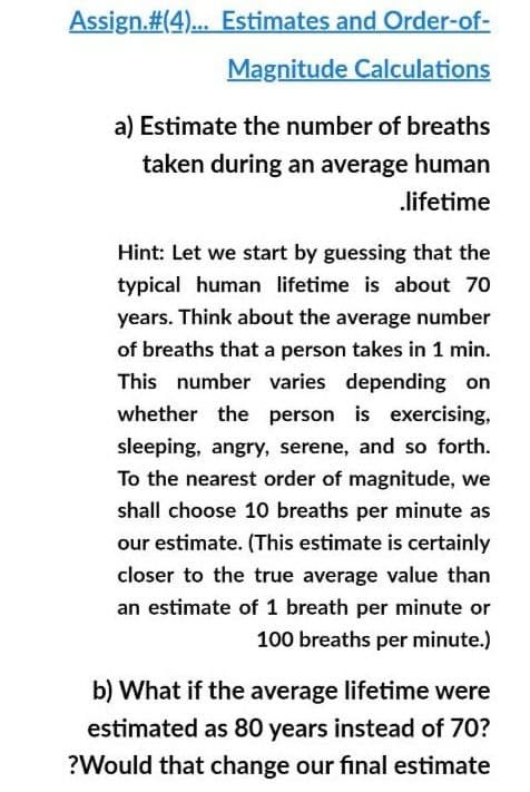 Assign.#(4).. Estimates and Order-of-
Magnitude Calculations
a) Estimate the number of breaths
taken during an average human
lifetime
Hint: Let we start by guessing that the
typical human lifetime is about 70
years. Think about the average number
of breaths that a person takes in 1 min.
This number varies depending on
whether the person is exercising,
sleeping, angry, serene, and so forth.
To the nearest order of magnitude, we
shall choose 10 breaths per minute as
our estimate. (This estimate is certainly
closer to the true average value than
an estimate of 1 breath per minute or
100 breaths per minute.)
b) What if the average lifetime were
estimated as 80 years instead of 70?
?Would that change our final estimate
