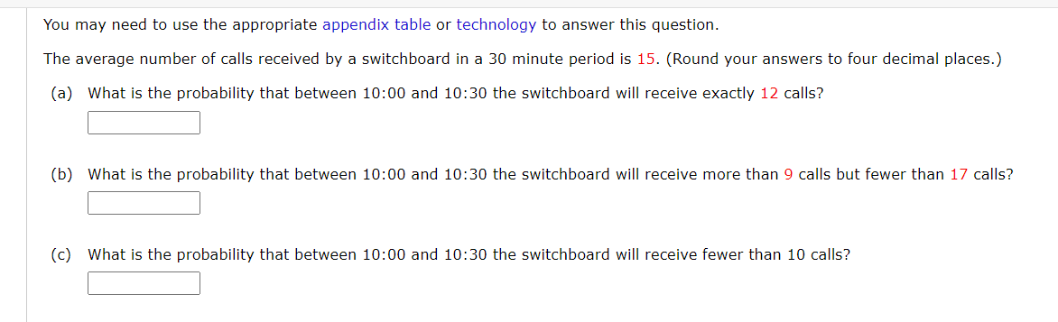 You may need to use the appropriate appendix table or technology to answer this question.
The average number of calls received by a switchboard in a 30 minute period is 15. (Round your answers to four decimal places.)
(a) What is the probability that between 10:00 and 10:30 the switchboard will receive exactly 12 calls?
(b) What is the probability that between 10:00 and 10:30 the switchboard will receive more than 9 calls but fewer than 17 calls?
(c) What is the probability that between 10:00 and 10:30 the switchboard will receive fewer than 10 calls?
